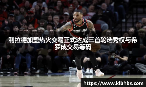 利拉德加盟热火交易正式达成三首轮选秀权与希罗成交易筹码