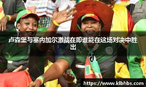 卢森堡与塞内加尔激战在即谁能在这场对决中胜出